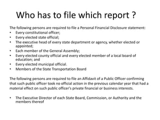 Who has to file which report ?	The following persons are required to file a Personal Financial Disclosure statement:Every constitutional officer; Every elected state official; The executive head of every state department or agency, whether elected or appointed; Each member of the General Assembly; Every elected county official and every elected member of a local board of education; and Every elected municipal official.Members of the State Transportation BoardThe following persons are required to file an Affidavit of a Public Officer confirming that such public officer took no official action in the previous calendar year that had a material effect on such public officer's private financial or business interests. The Executive Director of each State Board, Commission, or Authority and the members thereof
