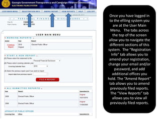 Once you have logged in to the efiling system you are at the User Main Menu.   The tabs across the top of the screen allow you to navigate the different sections of this system.  The “Registration Info” tab allows you to amend your registration, change your email and/or password, and add additional offices you hold. The “Amend Report” tab allows you to amend previously filed reports.  The “View Reports” tab allows you to view all previously filed reports. 