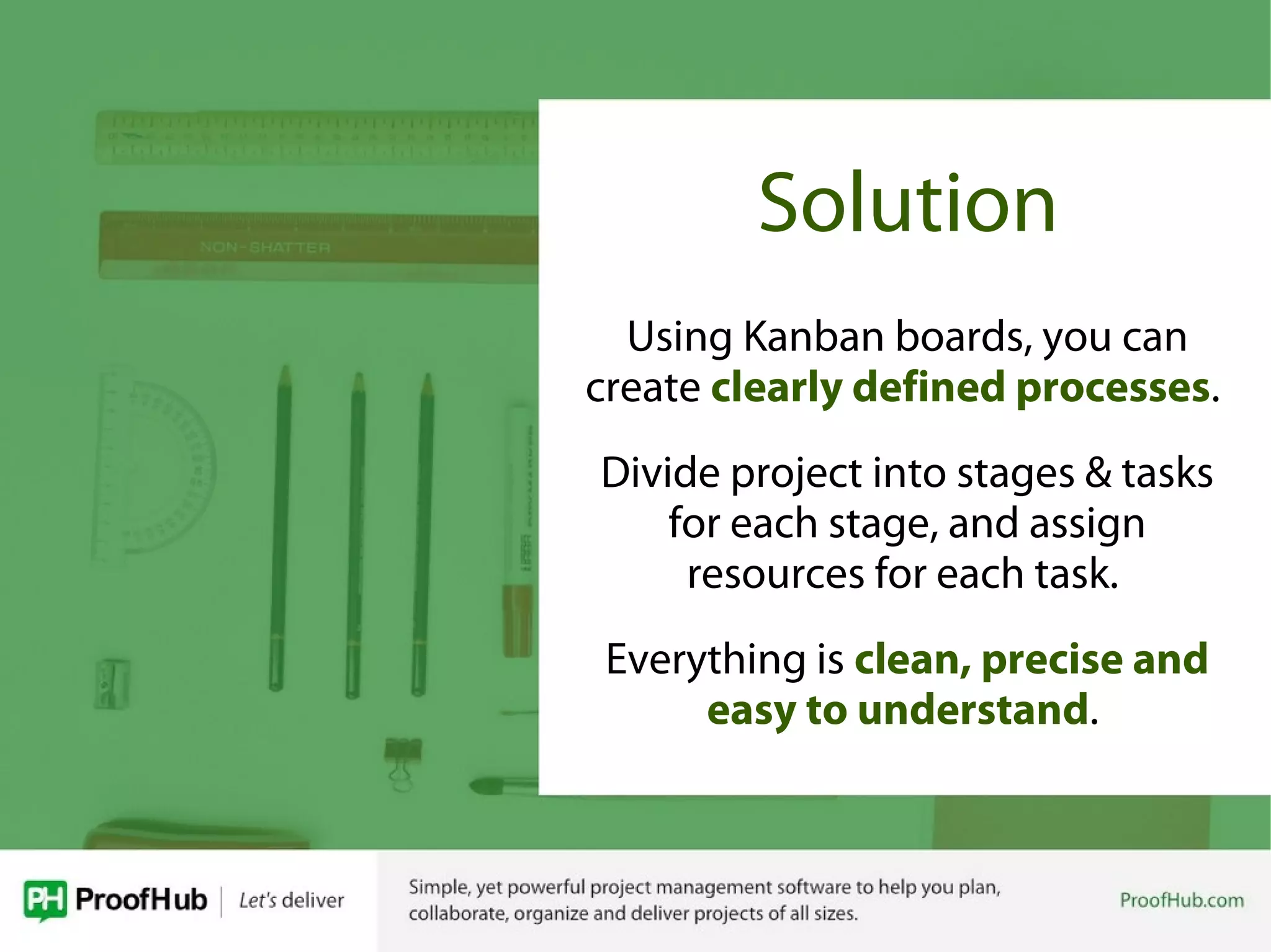 Solution
Using Kanban boards, you can
create clearly defined processes.
Divide project into stages & tasks
for each stage, and assign
resources for each task.
Everything is clean, precise and
easy to understand.
 