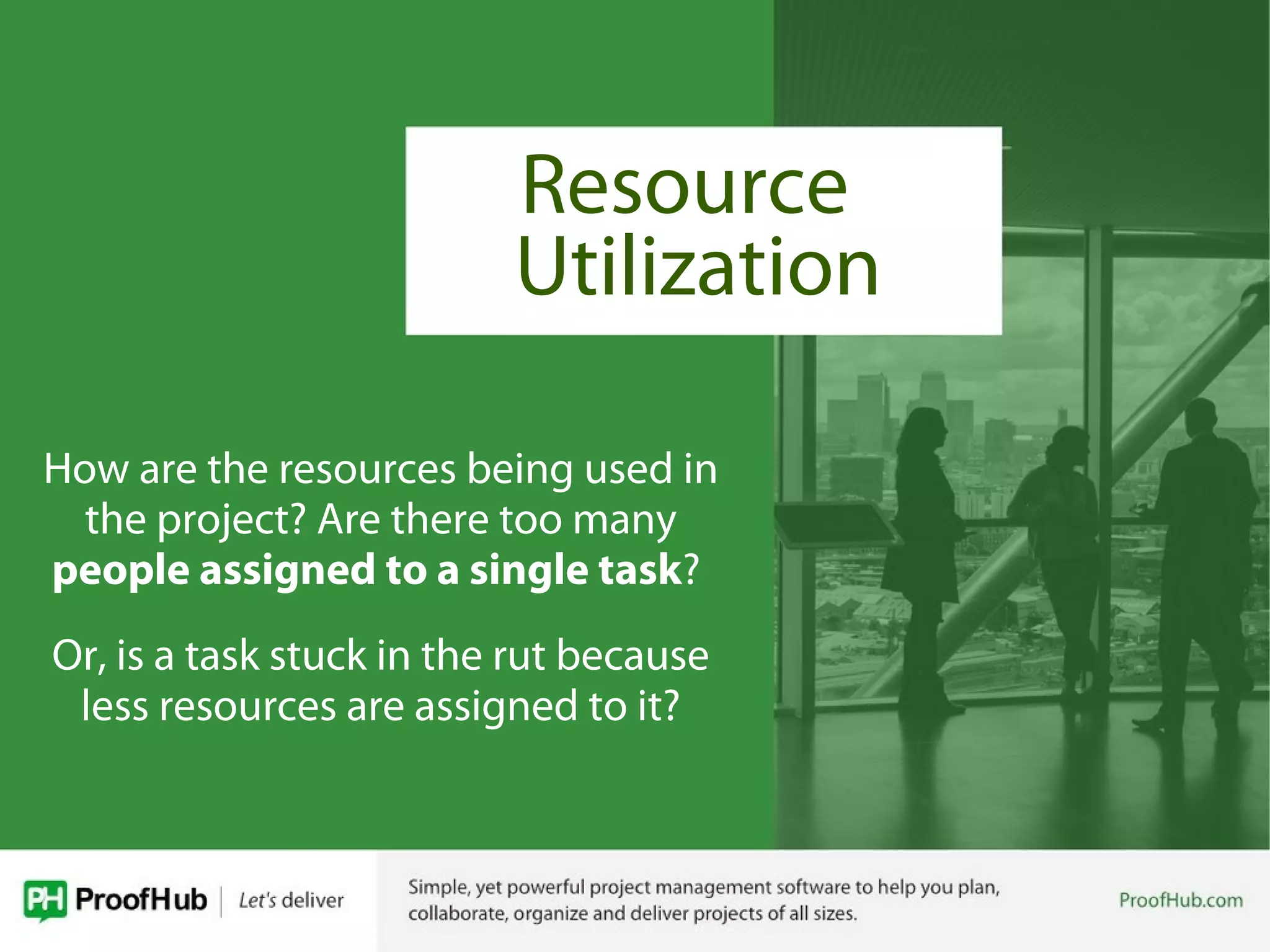 Resource
How are the resources being used in
the project? Are there too many
people assigned to a single task?
Or, is a task stuck in the rut because
less resources are assigned to it?
Utilization
 