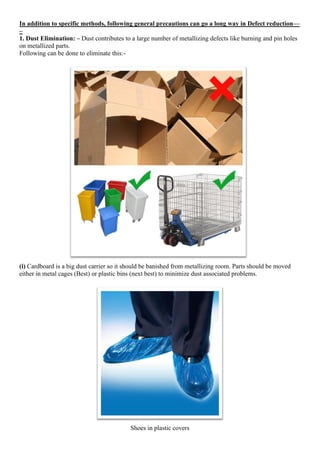 In addition to specific methods, following general precautions can go a long way in Defect reduction—
–
1. Dust Elimination: – Dust contributes to a large number of metallizing defects like burning and pin holes
on metallized parts.
Following can be done to eliminate this:-
(i) Cardboard is a big dust carrier so it should be banished from metallizing room. Parts should be moved
either in metal cages (Best) or plastic bins (next best) to minimize dust associated problems.
Shoes in plastic covers
 