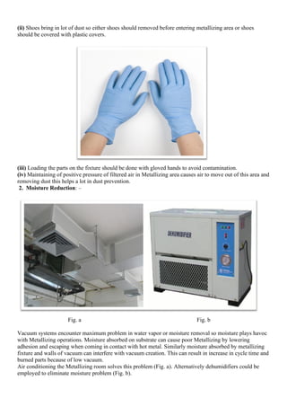 (ii) Shoes bring in lot of dust so either shoes should removed before entering metallizing area or shoes
should be covered with plastic covers.
(iii) Loading the parts on the fixture should be done with gloved hands to avoid contamination.
(iv) Maintaining of positive pressure of filtered air in Metallizing area causes air to move out of this area and
removing dust this helps a lot in dust prevention.
2. Moisture Reduction: –
Fig. a Fig. b
Vacuum systems encounter maximum problem in water vapor or moisture removal so moisture plays havoc
with Metallizing operations. Moisture absorbed on substrate can cause poor Metallizing by lowering
adhesion and escaping when coming in contact with hot metal. Similarly moisture absorbed by metallizing
fixture and walls of vacuum can interfere with vacuum creation. This can result in increase in cycle time and
burned parts because of low vacuum.
Air conditioning the Metallizing room solves this problem (Fig. a). Alternatively dehumidifiers could be
employed to eliminate moisture problem (Fig. b).
 