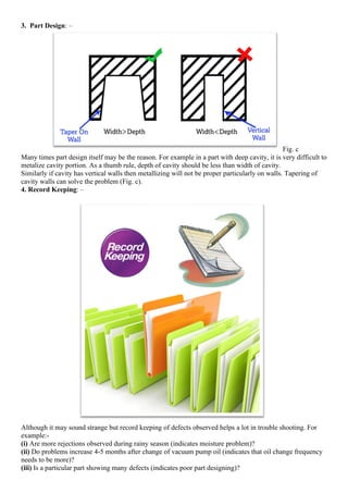 3. Part Design: –
Fig. c
Many times part design itself may be the reason. For example in a part with deep cavity, it is very difficult to
metalize cavity portion. As a thumb rule, depth of cavity should be less than width of cavity.
Similarly if cavity has vertical walls then metallizing will not be proper particularly on walls. Tapering of
cavity walls can solve the problem (Fig. c).
4. Record Keeping: –
Although it may sound strange but record keeping of defects observed helps a lot in trouble shooting. For
example:-
(i) Are more rejections observed during rainy season (indicates moisture problem)?
(ii) Do problems increase 4-5 months after change of vacuum pump oil (indicates that oil change frequency
needs to be more)?
(iii) Is a particular part showing many defects (indicates poor part designing)?
 