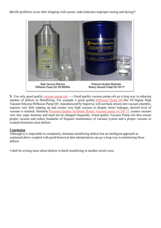 (iv) Do problems occur after stripping with caustic soda (indicates improper rinsing and drying)?
5. Use only good quality vacuum pump oils —- Good quality vacuum pump oils go a long way in reducing
number of defects in Metallizing. For example a good quality Diffusion Pump Oil like SV-Sigma High
Vacuum Silicone Diffusion Pump Oil manufactured by Supervac will not back stream into vacuum chamber,
requires very little topping up and creates very high vacuum so despite minor leakages, desired level of
vacuum is reached. Similarly Premium Quality Synthetic Rotary Vacuum pump oil SV-77, creates vacuum
very fast, traps moisture and need not be changed frequently. Good quality Vacuum Pump oils thus ensure
proper vacuum and reduce headache of frequent maintenance of vacuum system and a proper vacuum so
created eliminates most defects.
Conclusion
Although it is impossible to completely eliminate metallizing defects but an intelligent approach as
explained above coupled with good historical data interpretation can go a long way in minimizing these
defects.
I shall be writing more about defects in batch metallizing in another article soon.
 