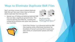 Ways to Eliminate Duplicate RAR Files
Don’t you know various ways to delete duplicate
RAR files yet? Here you’ll learn how to find and
delete duplicate files from your PC:
 Manual way of finding and deleting duplicate RAR
files can take a significant period of time. This
requires opening each RAR file, verifying and
comparing its contents with other files stored on
your hard disk.
4
 Clone Files Checker is an advanced duplicate RAR
files cleaning utility. Effortlessly overcome the
drawback of manual scanning with its quick scan
with variety of customization options and filter
options.
 