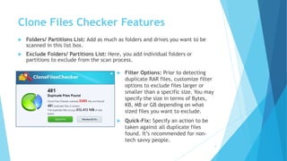 Clone Files Checker Features
 Folders/ Partitions List: Add as much as folders and drives you want to be
scanned in this list box.
 Exclude Folders/ Partitions List: Here, you add individual folders or
partitions to exclude from the scan process.
5
 Filter Options: Prior to detecting
duplicate RAR files, customize filter
options to exclude files larger or
smaller than a specific size. You may
specify the size in terms of Bytes,
KB, MB or GB depending on what
sized files you want to exclude.
 Quick-Fix: Specify an action to be
taken against all duplicate files
found. It’s recommended for non-
tech savvy people.
 