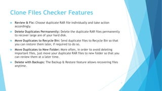 Clone Files Checker Features
 Review & Fix: Choose duplicate RAR file individually and take action
accordingly.
 Delete Duplicates Permanently: Delete the duplicate RAR files permanently
to recover large are of your hard disk.
 Move Duplicates to Recycle Bin: Send duplicate files to Recycle Bin so that
you can restore them later, if required to do so.
 Move Duplicates to New Folder: More often, in order to avoid deleting
important files, just move your duplicate RAR files to new folder so that you
can review them at a later time.
 Delete with Backups: The Backup & Restore feature allows recovering files
anytime.
6
 