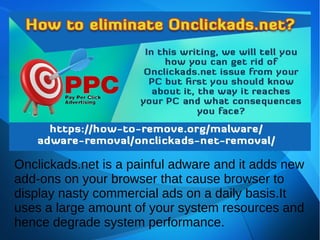 Onclickads.net is a painful adware and it adds new
add-ons on your browser that cause browser to
display nasty commercial ads on a daily basis.It
uses a large amount of your system resources and
hence degrade system performance.
 