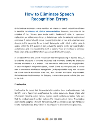 www.medicaltranscriptionservicecompany.com
How to Eliminate Speech
Recognition Errors
As technology progresses, many providers are relying on speech recognition software
to expedite the process of clinical documentation. However, errors due to the
mistakes of the clinician, poor audio quality, background noise or equipment
malfunction are still common. Errors in dictation can make the patient’s health record
erroneous. A patient’s health record represents the plan of care and actual care and
documents the outcomes. Errors in such documents could reflect in other records
quickly within the EHR system; it can confuse the patient, family, care coordinators
and clinicians and even result in the death of patient. There are methods to eliminate
these errors and prevent them from appearing in the final transcript.
In the case of front-end speech recognition (real-time processing of dictated data), it
is up to the physicians to view the structured text document, identify the errors and
edit the document as it is dictated. This amounts to heavy work for the physicians.
In back-end speech recognition system, a draft of the dictation produced is usually
sent to the Health Information Management (HIM) department along with the voice
file so that medical editors can listen to it, read the draft and correct any mistakes.
Medical editors should consider the following to ensure the accuracy of the data sent
to the EHR.
Proofreading
Proofreading the transcribed documents before routing them to physicians can help
identify errors. Apart from proofreading the entire document, double check vital
information including patient names, medical record numbers and dates. Make sure
that the medical record number matches the relevant patient name. Proofreading
also helps to recognize left-right (for example, left hand mistaken as right hand) and
he-she inconsistencies. Ensure there is no ambiguity in the information presented.
CALL US: 1-800-670-2809
 