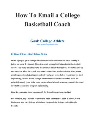 How To Email a College 
Basketball Coach 
 
Goal: College Athlete 
www.goalcollegeathlete.com 
 
By Steve O’Brien – Goal: College Athlete 
When trying to get a college basketball coaches attention via email the key is 
being personal & relevant. Make the email unique for that particular basketball 
coach. Too many athletes make the email all about themselves, their stats and do 
not focus on what the coach may need or want in a student­athlete. Also, mass 
emailing coaches is just spam and will rarely get looked at or responded to. Most 
importantly, almost all the college basketball coaches I have asked want the 
potential recruit (you) to be more personal and show them why you are interested 
in THEIR school and program specifically. 
How do you make it more personal? Do Some Research on the Web 
For example, say I wanted to email the Head Basketball Coach at Butler, Chris 
Holtmann. You can find out a lot about the coach by doing a quick Google 
Search: 
 