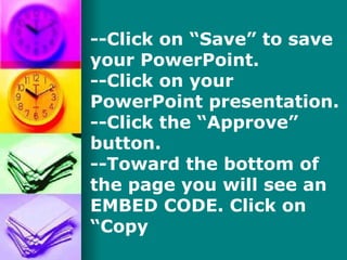 --Click on “Save” to save your PowerPoint. --Click on your PowerPoint presentation. --Click the “Approve” button. --Toward the bottom of the page you will see an EMBED CODE. Click on “Copy  