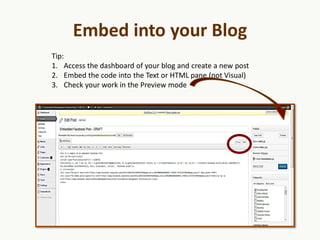 Embed into your Blog
Tip:
1. Access the dashboard of your blog and create a new post
2. Embed the code into the Text or HTML pane (not Visual)
3. Check your work in the Preview mode