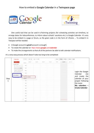 How to embed a in aGoogle Calendar Twinspace page
One useful tool that can be used in eTwinning projects (for scheduling activities set timelines, to
arrange dates for teleconference, to inform about schools' vacations etc.) is Google Calendar. It's very
easy to be embed in a page or forum, as the given code is in the form of <iframe ... To embed it in
Twispace will be needed:
 A Google account (a gmail account is enough)
 To create the calendar at https://www.google.com/calendar
 To make the arrangements so that all of the partners be able to edit calendar notifications.
It's a very easy process which doesn't take too long to be completed
Step
1
Login the Google
Calendar site
and create the
calendar of your
project following
the route:
My calendars –
Create Calendar
 