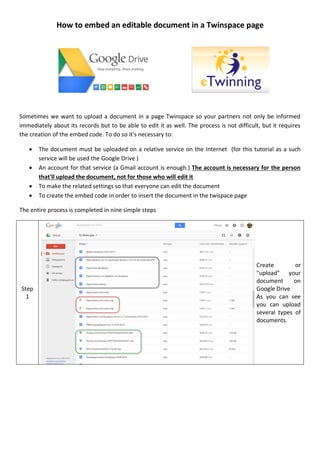 How to embed an editable document in a Twinspace page
Sometimes we want to upload a document in a page Twinspace so your partners not only be informed
immediately about its records but to be able to edit it as well. The process is not difficult, but it requires
the creation of the embed code. To do so it's necessary to:
 The document must be uploaded on a relative service on the Internet (for this tutorial as a such
service will be used the Google Drive )
 An account for that service (a Gmail account is enough.) The account is necessary for the person
that'll upload the document, not for those who will edit it
 To make the related settings so that everyone can edit the document
 To create the embed code in order to insert the document in the twispace page
The entire process is completed in nine simple steps
Step
1
Create or
"upload" your
document on
Google Drive
As you can see
you can upload
several types of
documents.
 