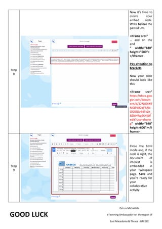 Step
8
Now it’s time to
create your
embed code.
Write before the
pasted URL
<iframe src=”
… and on the
end
“ width=”840”
height=”600”>
</iframe>
Pay attention to
brackets
Now your code
should look like
this
<iframe src=”
https://docs.goo
gle.com/docum
ent/d/12NU0tX9
MQPbB2aF4AN
OOlODyB4TcZn_
BZNHWgEKYjj0/
edit?usp=sharin
g” width=”840”
height=600”></i
frame>
Step
9
Close the html
mode and, if the
code is right, the
document of
interest is
embedded in
your Twinspace
page. Save and
you’re ready for
your
collaborative
activity.
GOOD LUCK
Petros Michailidis
eTwinning Ambassador for the region of
East Macedonia & Thrace - GREECE
 