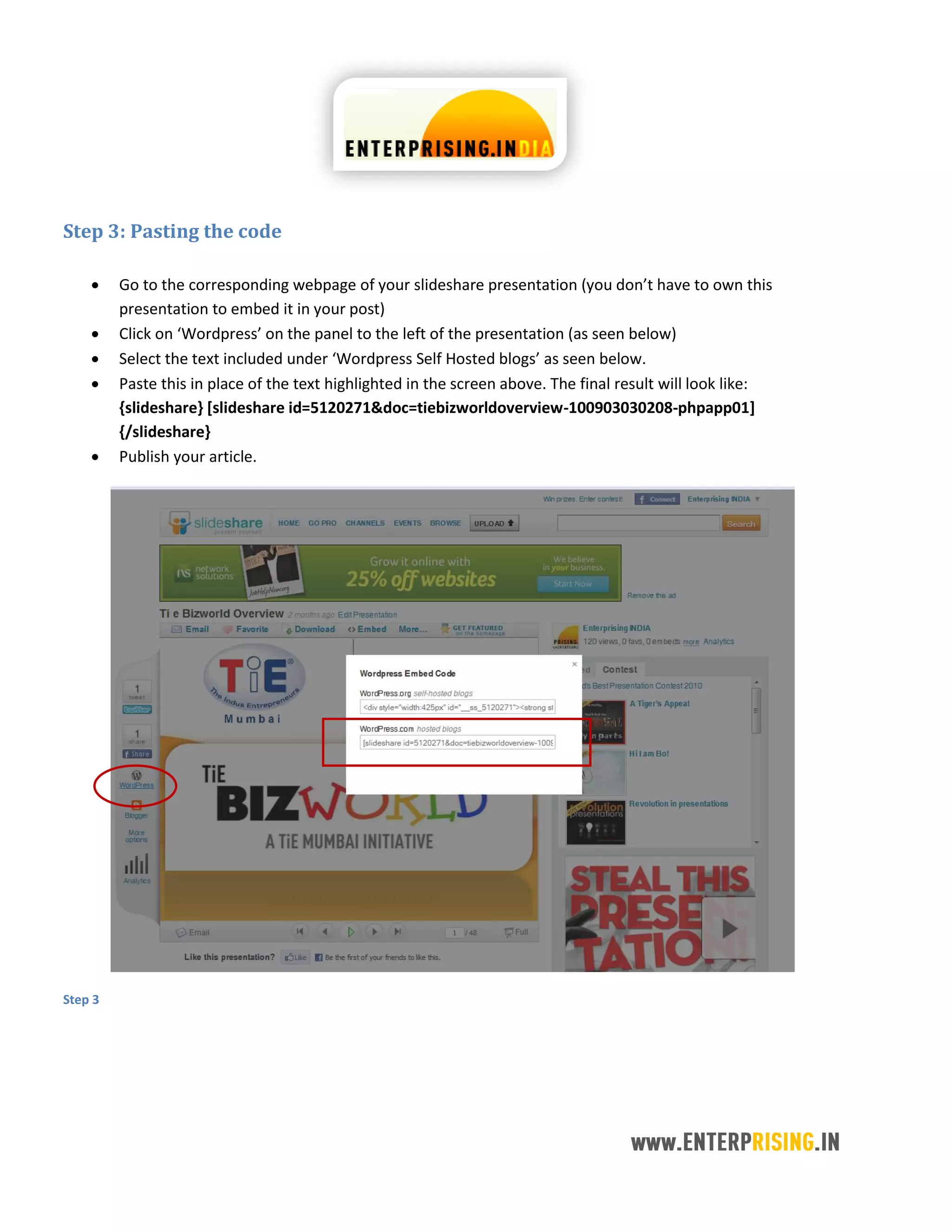 Step 3: Pasting the code
 Go to the corresponding webpage of your slideshare presentation (you don’t have to own this
presentation to embed it in your post)
 Click on ‘Wordpress’ on the panel to the left of the presentation (as seen below)
 Select the text included under ‘Wordpress Self Hosted blogs’ as seen below.
 Paste this in place of the text highlighted in the screen above. The final result will look like:
{slideshare} [slideshare id=5120271&doc=tiebizworldoverview-100903030208-phpapp01]
{/slideshare}
 Publish your article.
Step 3
 