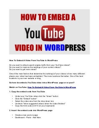 How To Embed A Video From YouTube In WordPress
Do you want to attract search engine traffic from your YouTube videos?
Do you want to improve the rankings of your current videos?
Do you want to get more views?
One of the main factors that determine the rankings of your videos is how many different
places your video has been embedded. The more locations the better. One of the best
locations is your own website or blog.
So how do embed a YouTube video into a WordPress page or or post?
Watch on YouTube: How To Embed A Video From YouTube In WordPress
1. Copy the embed code from YouTube
•
•
•
•
•

Under your YouTube video click the "share" button
Click the "Embed" button"
Select the video size from the drop down box
Uncheck "show suggested videos when the video finishes"
Copy the html code (Ctrl+X on your keyboard)

2. Insert the embed code into WordPress page
•
•

Create a new post or page
Dashboard - Posts - Add New

 
