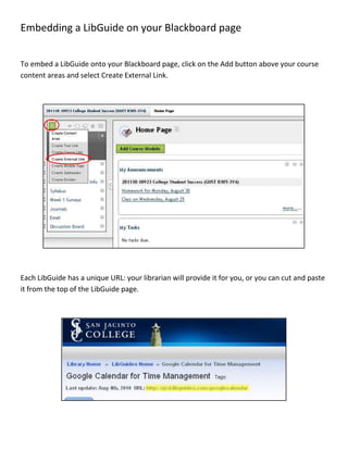 Embedding a LibGuide on your Blackboard page<br />To embed a LibGuide onto your Blackboard page, click on the Add button above your course content areas and select Create External Link.<br />Each LibGuide has a unique URL: your librarian will provide it for you, or you can cut and paste it from the top of the LibGuide page.<br />Give the new content area a name that is specific to that guide–“Research Paper Guide” or “Library Catalog Tutorial,” for example. Paste the URL for the LibGuide. Make sure to select the Available to Users checkbox. Finally, hit Submit. Now you have a new content area with that name:<br />                    <br />When a user selects that content area, the LibGuide will open within Blackboard:<br />