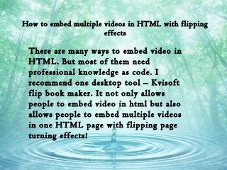 How to embed multiple videos in HTML with flipping
effects
There are many ways to embed video in
HTML. But most of them need
professional knowledge as code. I
recommend one desktop tool – Kvisoft
flip book maker. It not only allows
people to embed video in html but also
allows people to embed multiple videos
in one HTML page with flipping page
turning effects!
 