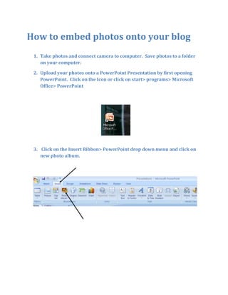 How to embed photos onto your blog Take photos and connect camera to computer.  Save photos to a folder on your computer.   Upload your photos onto a PowerPoint Presentation by first opening PowerPoint.  Click on the Icon or click on start> programs> Microsoft Office> PowerPoint  Click on the Insert Ribbon> PowerPoint drop down menu and click on new photo album. Click on File Disk Find your photo folder- Put it on your desktop for easy detection; however it may be in your documents. Click on Insert Click Insert and upload Now you can use PowerPoint to create a title slide with text, etc.   Your PowerPoint presentation is now finished.  Save it to your desktop.   Register on www.slideshare.com  Click on Upload near the top and then browse for photos. Click on either My Desktop, My Computer, My Documents to find your photos. Then click on the photos and enter. Once photos are uploaded, look for blog album for HTML codes Create a new post on your blog (follow the other directions) Look for an the HTML Icon  Click on the HTML Icon You will see this screen (the HTML Source Editor- but you don’t need to know that!) Paste the HTML code into the source editor. Click update and then Submit.  Don’t forget to put a title . 