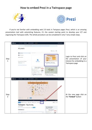How to embed Prezi in a Twinspace page
If you're not familiar with embedding web 2.0 tools in Twispace pages Prezi, which is an amazing
presentation tool with astonishing features; it’s the easiest starting point to develop your ICT and
organizing the Twinspace skills. The whole procedure can be completed in only 7 very simple steps.
Step
1
Login to Prezi and click on
the presentation of your
interest for embedding in a
Twinspace page
Step
2
At the new page click on
the “Embed” button
 