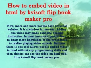 How to embed video in
html by kvisoft flip book
       maker pro
 Now, more and more people have personal
  website. It is a window in internet. Adding
    one video may make your site become
  distinctive. In most instances, people have
 to know more knowledge of the procedures
   to realize playing video on web. But now
there is one tool allows people embed video
 in html without any programming skills and
then visitors can see the video on html web.
       It is kvisoft flip book maker pro.
 