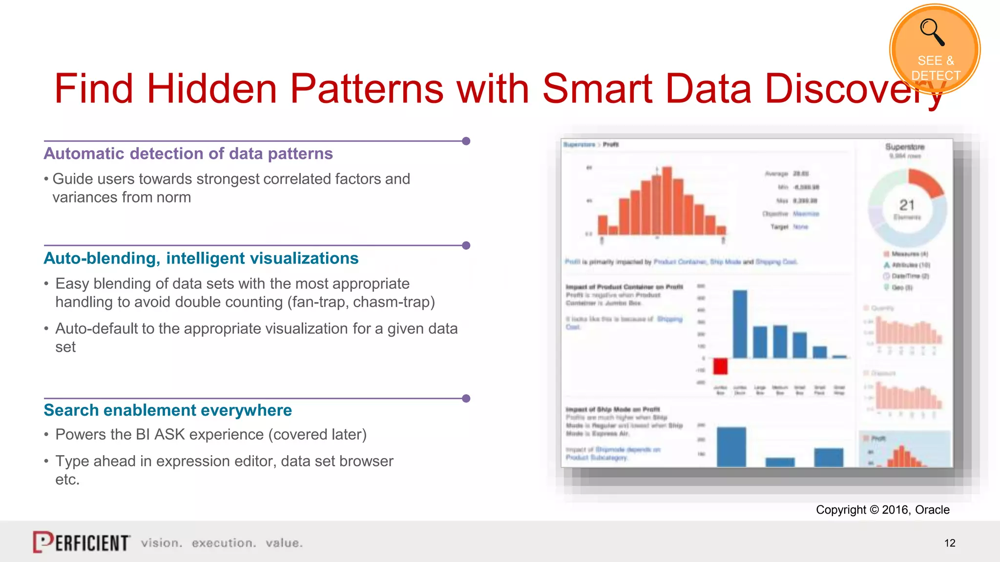 12
Find Hidden Patterns with Smart Data Discovery
Automatic detection of data patterns
• Guide users towards strongest correlated factors and
variances from norm
Auto-blending, intelligent visualizations
• Easy blending of data sets with the most appropriate
handling to avoid double counting (fan-trap, chasm-trap)
• Auto-default to the appropriate visualization for a given data
set
Search enablement everywhere
• Powers the BI ASK experience (covered later)
• Type ahead in expression editor, data set browser
etc.
Copyright © 2016, Oracle
SEE &
DETECT
 