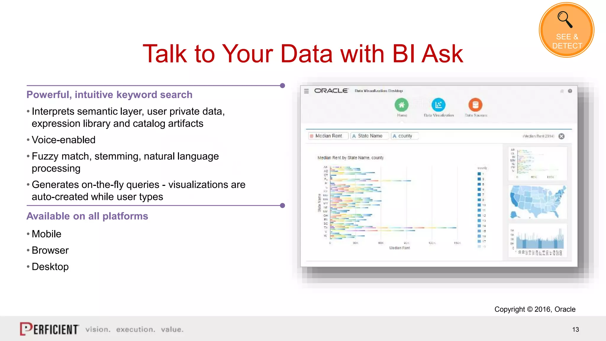 13
Talk to Your Data with BI Ask
Powerful, intuitive keyword search
• Interprets semantic layer, user private data,
expression library and catalog artifacts
• Voice-enabled
• Fuzzy match, stemming, natural language
processing
• Generates on-the-fly queries - visualizations are
auto-created while user types
• Mobile
• Browser
• Desktop
Available on all platforms
Copyright © 2016, Oracle
SEE &
DETECT
 