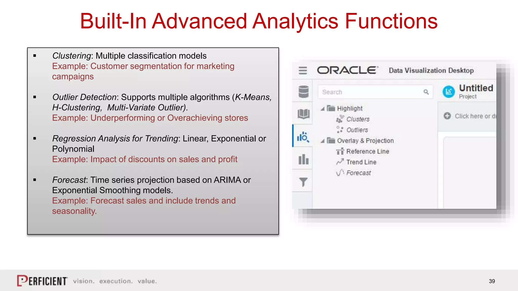 39
Built-In Advanced Analytics Functions
 Clustering: Multiple classification models
Example: Customer segmentation for marketing
campaigns
 Outlier Detection: Supports multiple algorithms (K-Means,
H-Clustering, Multi-Variate Outlier).
Example: Underperforming or Overachieving stores
 Regression Analysis for Trending: Linear, Exponential or
Polynomial
Example: Impact of discounts on sales and profit
 Forecast: Time series projection based on ARIMA or
Exponential Smoothing models.
Example: Forecast sales and include trends and
seasonality.
 