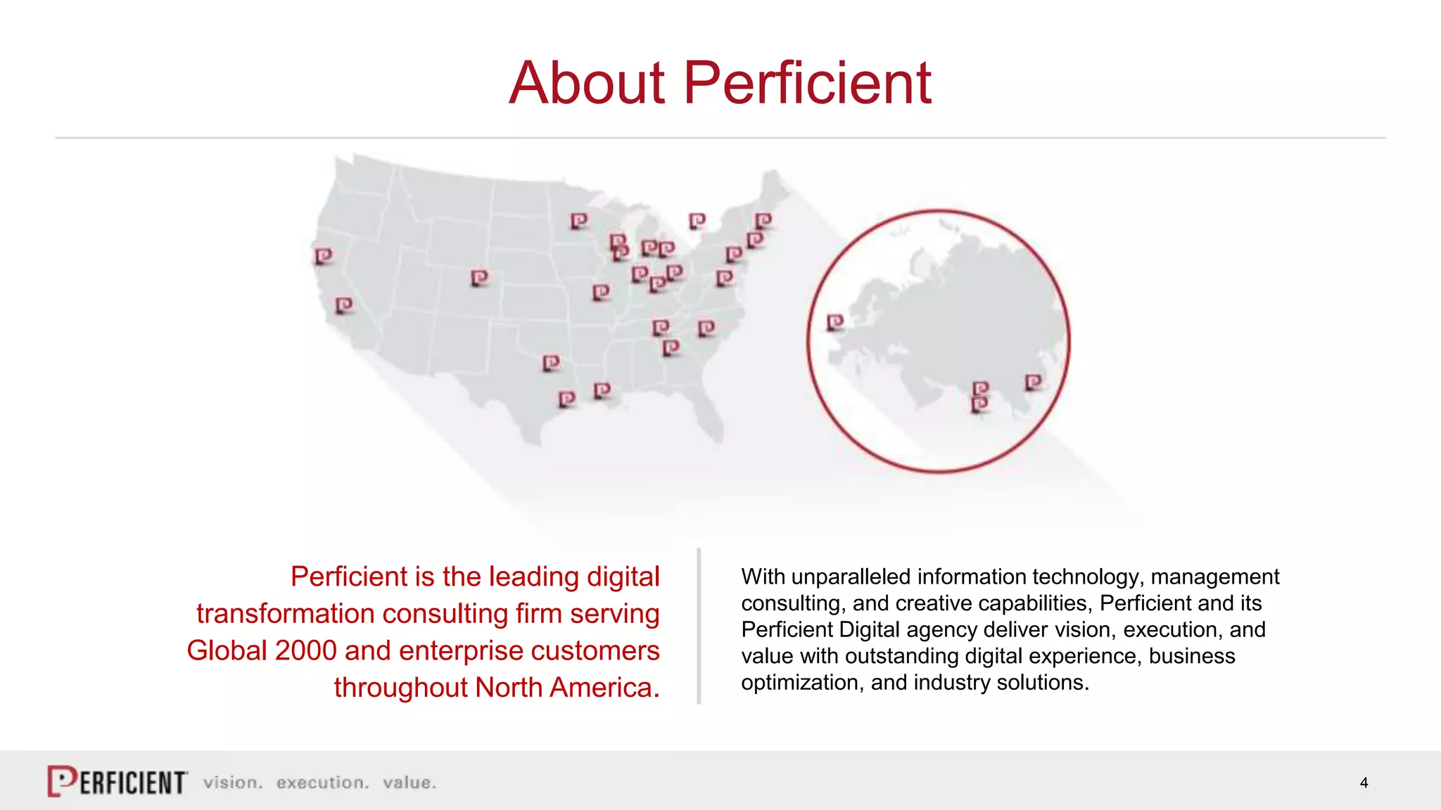 4
About Perficient
Perficient is the leading digital
transformation consulting firm serving
Global 2000 and enterprise customers
throughout North America.
With unparalleled information technology, management
consulting, and creative capabilities, Perficient and its
Perficient Digital agency deliver vision, execution, and
value with outstanding digital experience, business
optimization, and industry solutions.
 