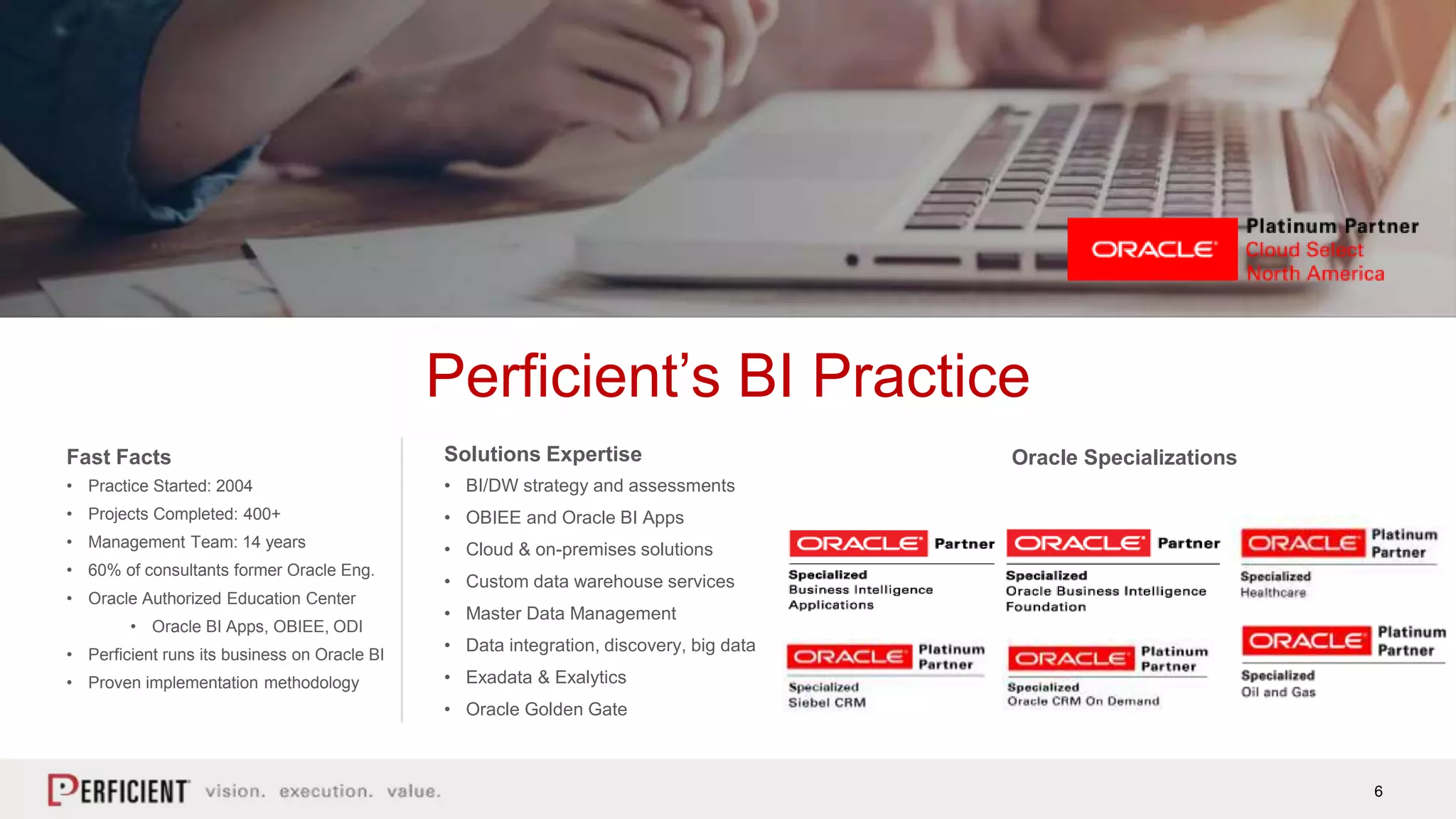 6
Perficient’s BI Practice
Fast Facts
• Practice Started: 2004
• Projects Completed: 400+
• Management Team: 14 years
• 60% of consultants former Oracle Eng.
• Oracle Authorized Education Center
• Oracle BI Apps, OBIEE, ODI
• Perficient runs its business on Oracle BI
• Proven implementation methodology
Solutions Expertise
• BI/DW strategy and assessments
• OBIEE and Oracle BI Apps
• Cloud & on-premises solutions
• Custom data warehouse services
• Master Data Management
• Data integration, discovery, big data
• Exadata & Exalytics
• Oracle Golden Gate
Oracle Specializations
 