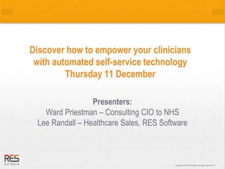 Discover how to empower your clinicians 
with automated self-service technology 
Copyright © 2013, RES Software. All Copyright © 2013, RES Software. All rights rese rrvigehdt.s 0 r1e1s3erved. 0113 
Thursday 11 December 
Presenters: 
Ward Priestman – Consulting CIO to NHS 
Lee Randall – Healthcare Sales, RES Software 
 