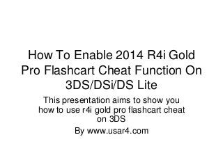 How To Enable 2014 R4i Gold
Pro Flashcart Cheat Function On
3DS/DSi/DS Lite
This presentation aims to show you
how to use r4i gold pro flashcart cheat
on 3DS
By www.usar4.com
 
