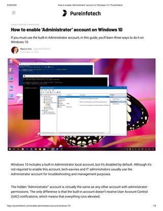 6/29/2020 How to enable 'Administrator' account on Windows 10 • Pureinfotech
https://pureinfotech.com/enable-administrator-account-windows-10/ 1/8
TROUBLESHOOTING & MANAGEMENT
How to enable ‘Administrator’ account on Windows 10
If you must use the built-in Administrator account, in this guide, you'll learn three ways to do it on
Windows 10.
Mauro Huc @pureinfotech
December 19, 2019
Windows 10 includes a built-in Administrator local account, but it’s disabled by default. Although it’s
not required to enable this account, tech-savvies and IT administrators usually use the
Administrator account for troubleshooting and management purposes.
The hidden “Administrator” account is virtually the same as any other account with administrator
permissions. The only difference is that the built-in account doesn’t receive User Account Control
(UAC) noti cations, which means that everything runs elevated.
Pureinfotech

 