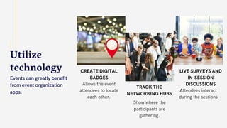 Utilize
technology
Events can greatly benefit
from event organization
apps.
CREATE DIGITAL
BADGES
Allows the event
attendees to locate
each other.
TRACK THE
NETWORKING HUBS
Show where the
participants are
gathering.
LIVE SURVEYS AND
IN-SESSION
DISCUSSIONS
Attendees interact
during the sessions
 