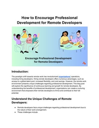 How to Encourage Professional
Development for Remote Developers
Introduction:
The paradigm shift towards remote work has revolutionized organizations' operations,
including hiring developers. Hiring remote developers offers numerous advantages, such as
access to a global talent pool, increased flexibility, and cost savings. However, the remote work
environment presents unique challenges regarding professional development. This blog post
will explore the significance of continuous learning and growth for remote developers. By
understanding the benefits of professional development, organizations can create a nurturing
environment that empowers their remote developers to thrive and contribute to their full
potential.
Understand the Unique Challenges of Remote
Developers:
● Remote developers face unique challenges regarding professional development due to
the nature of their work arrangement.
● These challenges include:
 