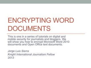 ENCRYPTING WORD
DOCUMENTS
This is one in a series of tutorials on digital and
mobile security for journalists and bloggers. We
will show you how to encrypt Microsoft Word 2010
documents and Open Office text documents.
Jorge Luis Sierra
Knight International Journalism Fellow
2013
 