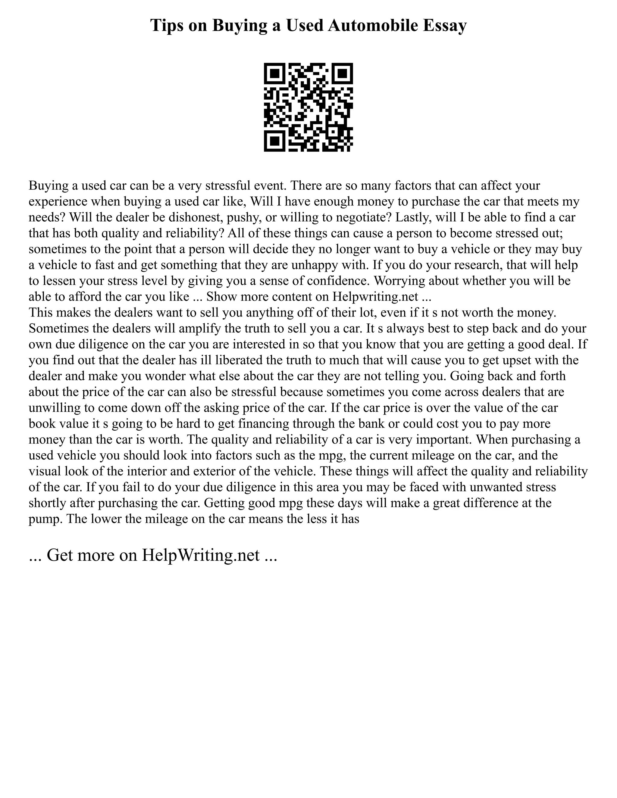Tips on Buying a Used Automobile Essay
Buying a used car can be a very stressful event. There are so many factors that can affect your
experience when buying a used car like, Will I have enough money to purchase the car that meets my
needs? Will the dealer be dishonest, pushy, or willing to negotiate? Lastly, will I be able to find a car
that has both quality and reliability? All of these things can cause a person to become stressed out;
sometimes to the point that a person will decide they no longer want to buy a vehicle or they may buy
a vehicle to fast and get something that they are unhappy with. If you do your research, that will help
to lessen your stress level by giving you a sense of confidence. Worrying about whether you will be
able to afford the car you like ... Show more content on Helpwriting.net ...
This makes the dealers want to sell you anything off of their lot, even if it s not worth the money.
Sometimes the dealers will amplify the truth to sell you a car. It s always best to step back and do your
own due diligence on the car you are interested in so that you know that you are getting a good deal. If
you find out that the dealer has ill liberated the truth to much that will cause you to get upset with the
dealer and make you wonder what else about the car they are not telling you. Going back and forth
about the price of the car can also be stressful because sometimes you come across dealers that are
unwilling to come down off the asking price of the car. If the car price is over the value of the car
book value it s going to be hard to get financing through the bank or could cost you to pay more
money than the car is worth. The quality and reliability of a car is very important. When purchasing a
used vehicle you should look into factors such as the mpg, the current mileage on the car, and the
visual look of the interior and exterior of the vehicle. These things will affect the quality and reliability
of the car. If you fail to do your due diligence in this area you may be faced with unwanted stress
shortly after purchasing the car. Getting good mpg these days will make a great difference at the
pump. The lower the mileage on the car means the less it has
... Get more on HelpWriting.net ...
 