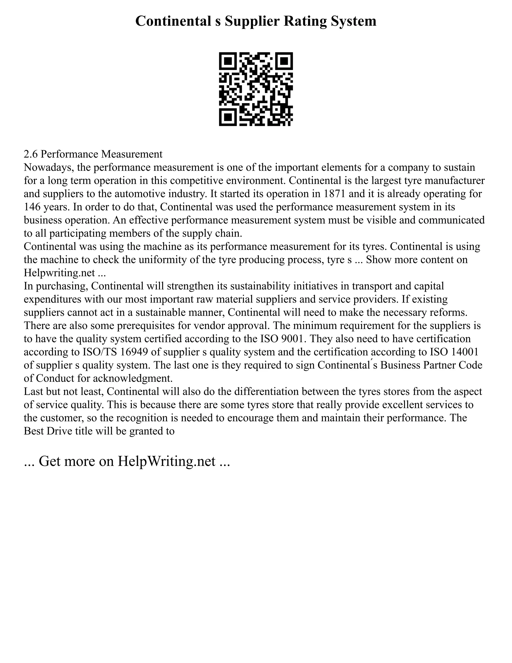 Continental s Supplier Rating System
2.6 Performance Measurement
Nowadays, the performance measurement is one of the important elements for a company to sustain
for a long term operation in this competitive environment. Continental is the largest tyre manufacturer
and suppliers to the automotive industry. It started its operation in 1871 and it is already operating for
146 years. In order to do that, Continental was used the performance measurement system in its
business operation. An effective performance measurement system must be visible and communicated
to all participating members of the supply chain.
Continental was using the machine as its performance measurement for its tyres. Continental is using
the machine to check the uniformity of the tyre producing process, tyre s ... Show more content on
Helpwriting.net ...
In purchasing, Continental will strengthen its sustainability initiatives in transport and capital
expenditures with our most important raw material suppliers and service providers. If existing
suppliers cannot act in a sustainable manner, Continental will need to make the necessary reforms.
There are also some prerequisites for vendor approval. The minimum requirement for the suppliers is
to have the quality system certified according to the ISO 9001. They also need to have certification
according to ISO/TS 16949 of supplier s quality system and the certification according to ISO 14001
of supplier s quality system. The last one is they required to sign Continental ́s Business Partner Code
of Conduct for acknowledgment.
Last but not least, Continental will also do the differentiation between the tyres stores from the aspect
of service quality. This is because there are some tyres store that really provide excellent services to
the customer, so the recognition is needed to encourage them and maintain their performance. The
Best Drive title will be granted to
... Get more on HelpWriting.net ...
 
