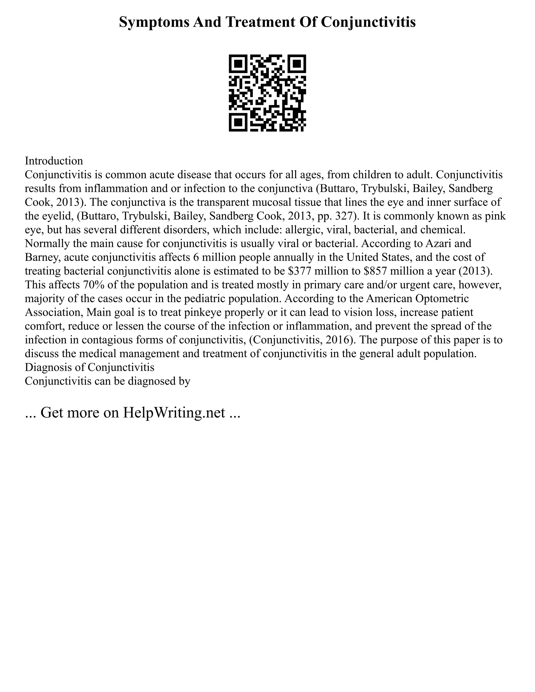 Symptoms And Treatment Of Conjunctivitis
Introduction
Conjunctivitis is common acute disease that occurs for all ages, from children to adult. Conjunctivitis
results from inflammation and or infection to the conjunctiva (Buttaro, Trybulski, Bailey, Sandberg
Cook, 2013). The conjunctiva is the transparent mucosal tissue that lines the eye and inner surface of
the eyelid, (Buttaro, Trybulski, Bailey, Sandberg Cook, 2013, pp. 327). It is commonly known as pink
eye, but has several different disorders, which include: allergic, viral, bacterial, and chemical.
Normally the main cause for conjunctivitis is usually viral or bacterial. According to Azari and
Barney, acute conjunctivitis affects 6 million people annually in the United States, and the cost of
treating bacterial conjunctivitis alone is estimated to be $377 million to $857 million a year (2013).
This affects 70% of the population and is treated mostly in primary care and/or urgent care, however,
majority of the cases occur in the pediatric population. According to the American Optometric
Association, Main goal is to treat pinkeye properly or it can lead to vision loss, increase patient
comfort, reduce or lessen the course of the infection or inflammation, and prevent the spread of the
infection in contagious forms of conjunctivitis, (Conjunctivitis, 2016). The purpose of this paper is to
discuss the medical management and treatment of conjunctivitis in the general adult population.
Diagnosis of Conjunctivitis
Conjunctivitis can be diagnosed by
... Get more on HelpWriting.net ...
 