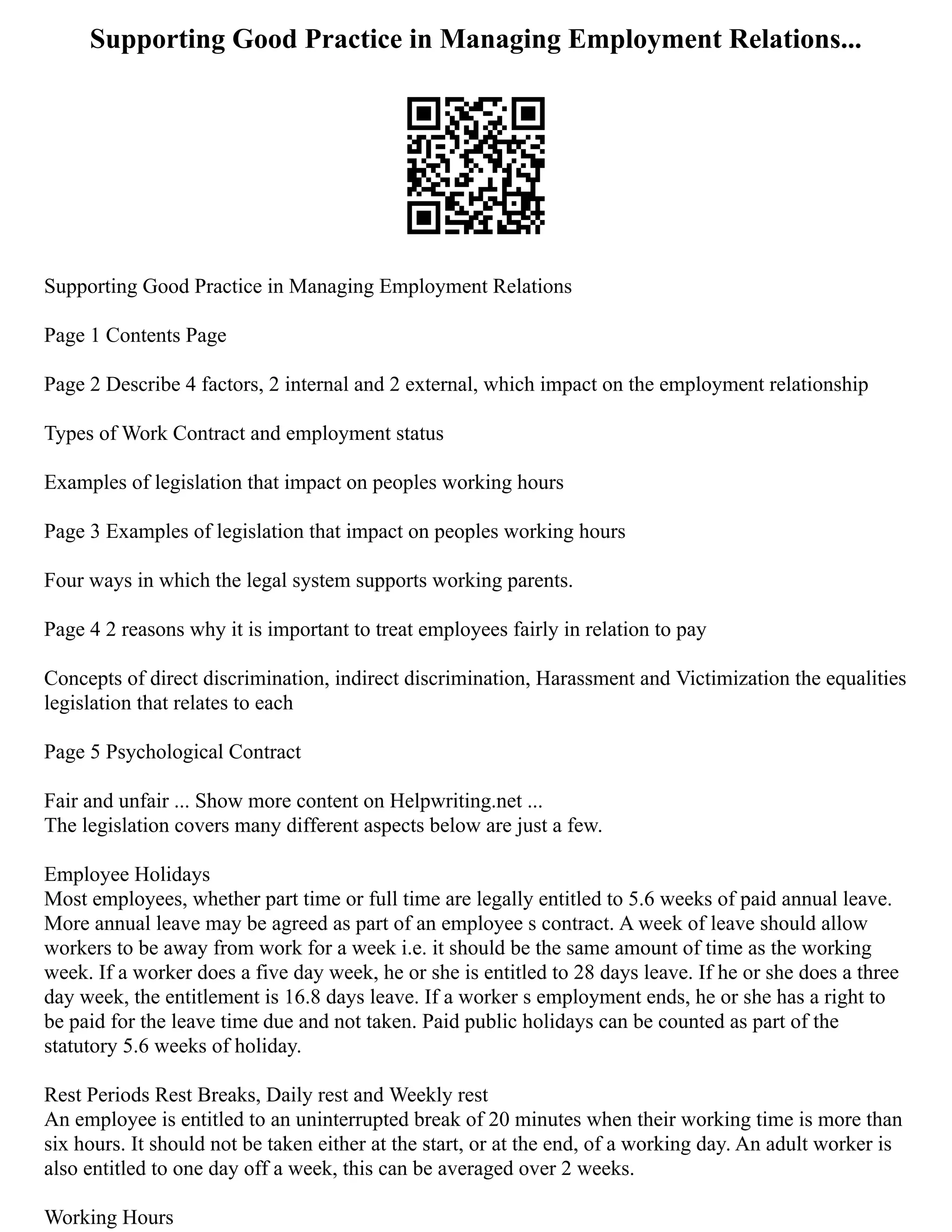 Supporting Good Practice in Managing Employment Relations...
Supporting Good Practice in Managing Employment Relations
Page 1 Contents Page
Page 2 Describe 4 factors, 2 internal and 2 external, which impact on the employment relationship
Types of Work Contract and employment status
Examples of legislation that impact on peoples working hours
Page 3 Examples of legislation that impact on peoples working hours
Four ways in which the legal system supports working parents.
Page 4 2 reasons why it is important to treat employees fairly in relation to pay
Concepts of direct discrimination, indirect discrimination, Harassment and Victimization the equalities
legislation that relates to each
Page 5 Psychological Contract
Fair and unfair ... Show more content on Helpwriting.net ...
The legislation covers many different aspects below are just a few.
Employee Holidays
Most employees, whether part time or full time are legally entitled to 5.6 weeks of paid annual leave.
More annual leave may be agreed as part of an employee s contract. A week of leave should allow
workers to be away from work for a week i.e. it should be the same amount of time as the working
week. If a worker does a five day week, he or she is entitled to 28 days leave. If he or she does a three
day week, the entitlement is 16.8 days leave. If a worker s employment ends, he or she has a right to
be paid for the leave time due and not taken. Paid public holidays can be counted as part of the
statutory 5.6 weeks of holiday.
Rest Periods Rest Breaks, Daily rest and Weekly rest
An employee is entitled to an uninterrupted break of 20 minutes when their working time is more than
six hours. It should not be taken either at the start, or at the end, of a working day. An adult worker is
also entitled to one day off a week, this can be averaged over 2 weeks.
Working Hours
 