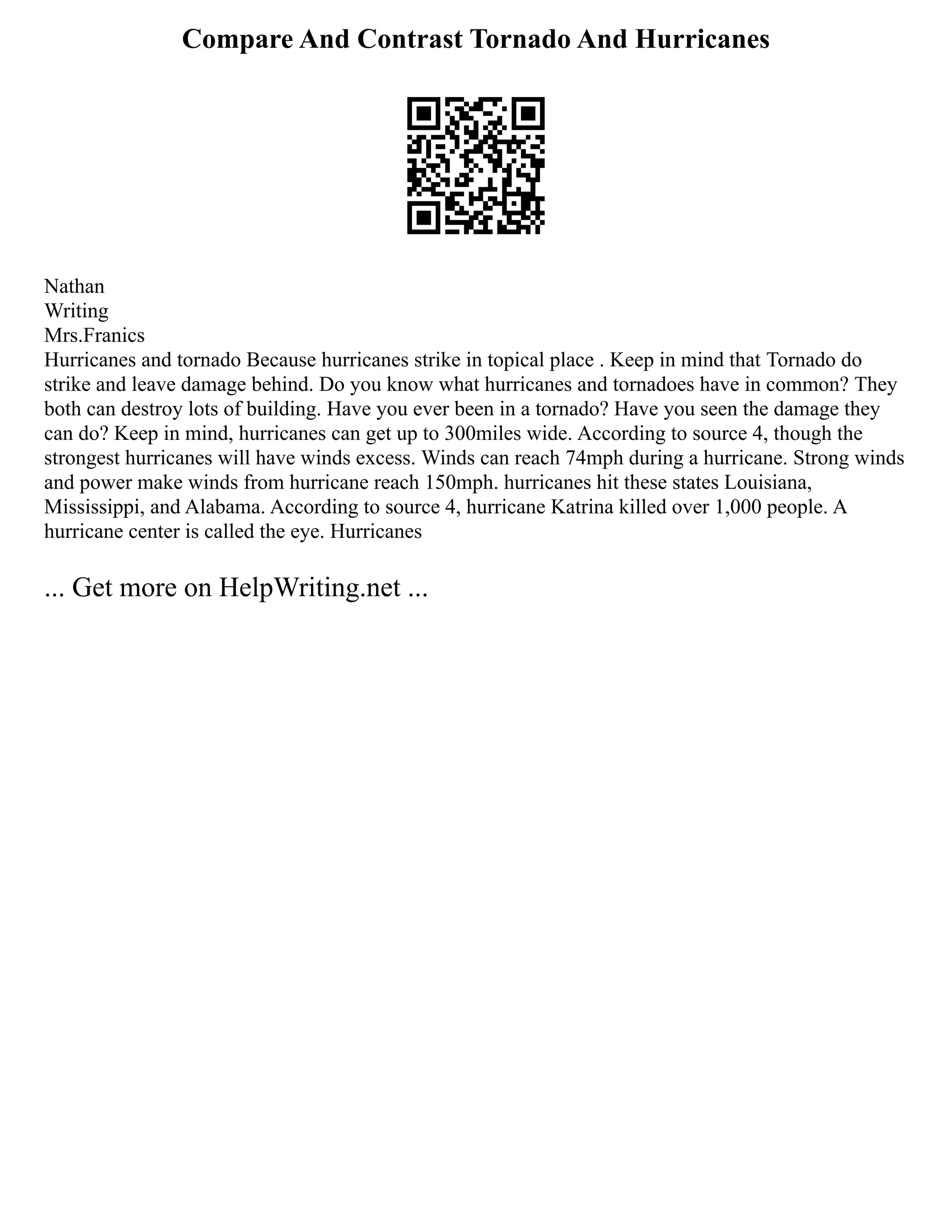 Compare And Contrast Tornado And Hurricanes
Nathan
Writing
Mrs.Franics
Hurricanes and tornado Because hurricanes strike in topical place . Keep in mind that Tornado do
strike and leave damage behind. Do you know what hurricanes and tornadoes have in common? They
both can destroy lots of building. Have you ever been in a tornado? Have you seen the damage they
can do? Keep in mind, hurricanes can get up to 300miles wide. According to source 4, though the
strongest hurricanes will have winds excess. Winds can reach 74mph during a hurricane. Strong winds
and power make winds from hurricane reach 150mph. hurricanes hit these states Louisiana,
Mississippi, and Alabama. According to source 4, hurricane Katrina killed over 1,000 people. A
hurricane center is called the eye. Hurricanes
... Get more on HelpWriting.net ...
 