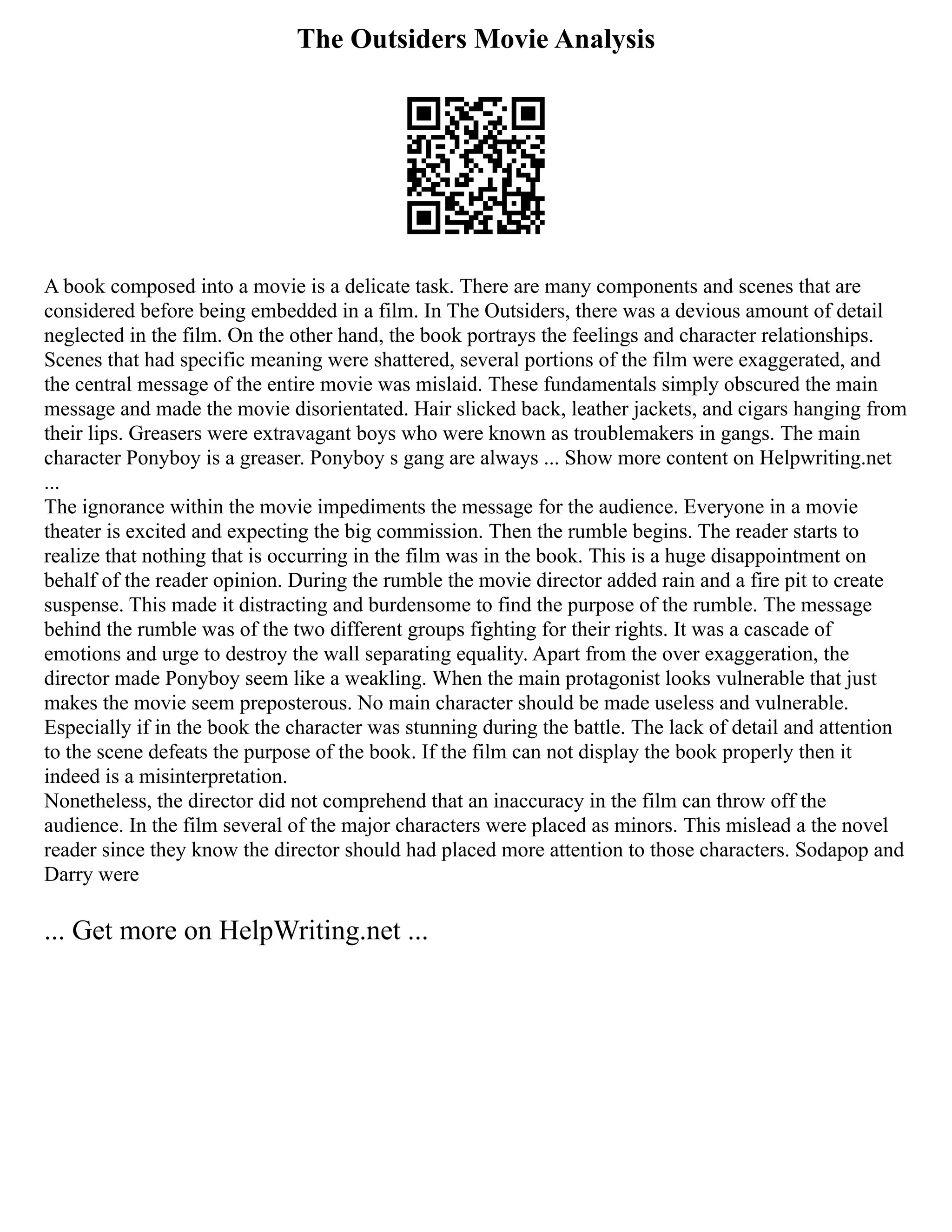 The Outsiders Movie Analysis
A book composed into a movie is a delicate task. There are many components and scenes that are
considered before being embedded in a film. In The Outsiders, there was a devious amount of detail
neglected in the film. On the other hand, the book portrays the feelings and character relationships.
Scenes that had specific meaning were shattered, several portions of the film were exaggerated, and
the central message of the entire movie was mislaid. These fundamentals simply obscured the main
message and made the movie disorientated. Hair slicked back, leather jackets, and cigars hanging from
their lips. Greasers were extravagant boys who were known as troublemakers in gangs. The main
character Ponyboy is a greaser. Ponyboy s gang are always ... Show more content on Helpwriting.net
...
The ignorance within the movie impediments the message for the audience. Everyone in a movie
theater is excited and expecting the big commission. Then the rumble begins. The reader starts to
realize that nothing that is occurring in the film was in the book. This is a huge disappointment on
behalf of the reader opinion. During the rumble the movie director added rain and a fire pit to create
suspense. This made it distracting and burdensome to find the purpose of the rumble. The message
behind the rumble was of the two different groups fighting for their rights. It was a cascade of
emotions and urge to destroy the wall separating equality. Apart from the over exaggeration, the
director made Ponyboy seem like a weakling. When the main protagonist looks vulnerable that just
makes the movie seem preposterous. No main character should be made useless and vulnerable.
Especially if in the book the character was stunning during the battle. The lack of detail and attention
to the scene defeats the purpose of the book. If the film can not display the book properly then it
indeed is a misinterpretation.
Nonetheless, the director did not comprehend that an inaccuracy in the film can throw off the
audience. In the film several of the major characters were placed as minors. This mislead a the novel
reader since they know the director should had placed more attention to those characters. Sodapop and
Darry were
... Get more on HelpWriting.net ...
 