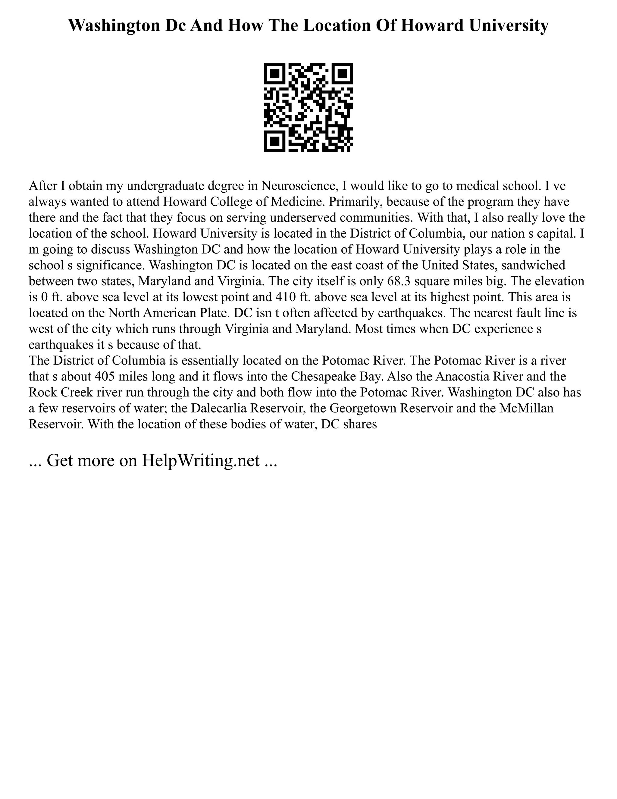 Washington Dc And How The Location Of Howard University
After I obtain my undergraduate degree in Neuroscience, I would like to go to medical school. I ve
always wanted to attend Howard College of Medicine. Primarily, because of the program they have
there and the fact that they focus on serving underserved communities. With that, I also really love the
location of the school. Howard University is located in the District of Columbia, our nation s capital. I
m going to discuss Washington DC and how the location of Howard University plays a role in the
school s significance. Washington DC is located on the east coast of the United States, sandwiched
between two states, Maryland and Virginia. The city itself is only 68.3 square miles big. The elevation
is 0 ft. above sea level at its lowest point and 410 ft. above sea level at its highest point. This area is
located on the North American Plate. DC isn t often affected by earthquakes. The nearest fault line is
west of the city which runs through Virginia and Maryland. Most times when DC experience s
earthquakes it s because of that.
The District of Columbia is essentially located on the Potomac River. The Potomac River is a river
that s about 405 miles long and it flows into the Chesapeake Bay. Also the Anacostia River and the
Rock Creek river run through the city and both flow into the Potomac River. Washington DC also has
a few reservoirs of water; the Dalecarlia Reservoir, the Georgetown Reservoir and the McMillan
Reservoir. With the location of these bodies of water, DC shares
... Get more on HelpWriting.net ...
 