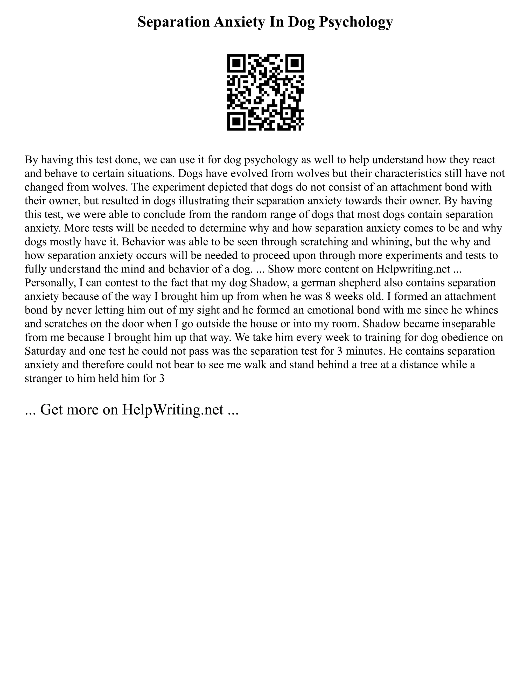 Separation Anxiety In Dog Psychology
By having this test done, we can use it for dog psychology as well to help understand how they react
and behave to certain situations. Dogs have evolved from wolves but their characteristics still have not
changed from wolves. The experiment depicted that dogs do not consist of an attachment bond with
their owner, but resulted in dogs illustrating their separation anxiety towards their owner. By having
this test, we were able to conclude from the random range of dogs that most dogs contain separation
anxiety. More tests will be needed to determine why and how separation anxiety comes to be and why
dogs mostly have it. Behavior was able to be seen through scratching and whining, but the why and
how separation anxiety occurs will be needed to proceed upon through more experiments and tests to
fully understand the mind and behavior of a dog. ... Show more content on Helpwriting.net ...
Personally, I can contest to the fact that my dog Shadow, a german shepherd also contains separation
anxiety because of the way I brought him up from when he was 8 weeks old. I formed an attachment
bond by never letting him out of my sight and he formed an emotional bond with me since he whines
and scratches on the door when I go outside the house or into my room. Shadow became inseparable
from me because I brought him up that way. We take him every week to training for dog obedience on
Saturday and one test he could not pass was the separation test for 3 minutes. He contains separation
anxiety and therefore could not bear to see me walk and stand behind a tree at a distance while a
stranger to him held him for 3
... Get more on HelpWriting.net ...
 