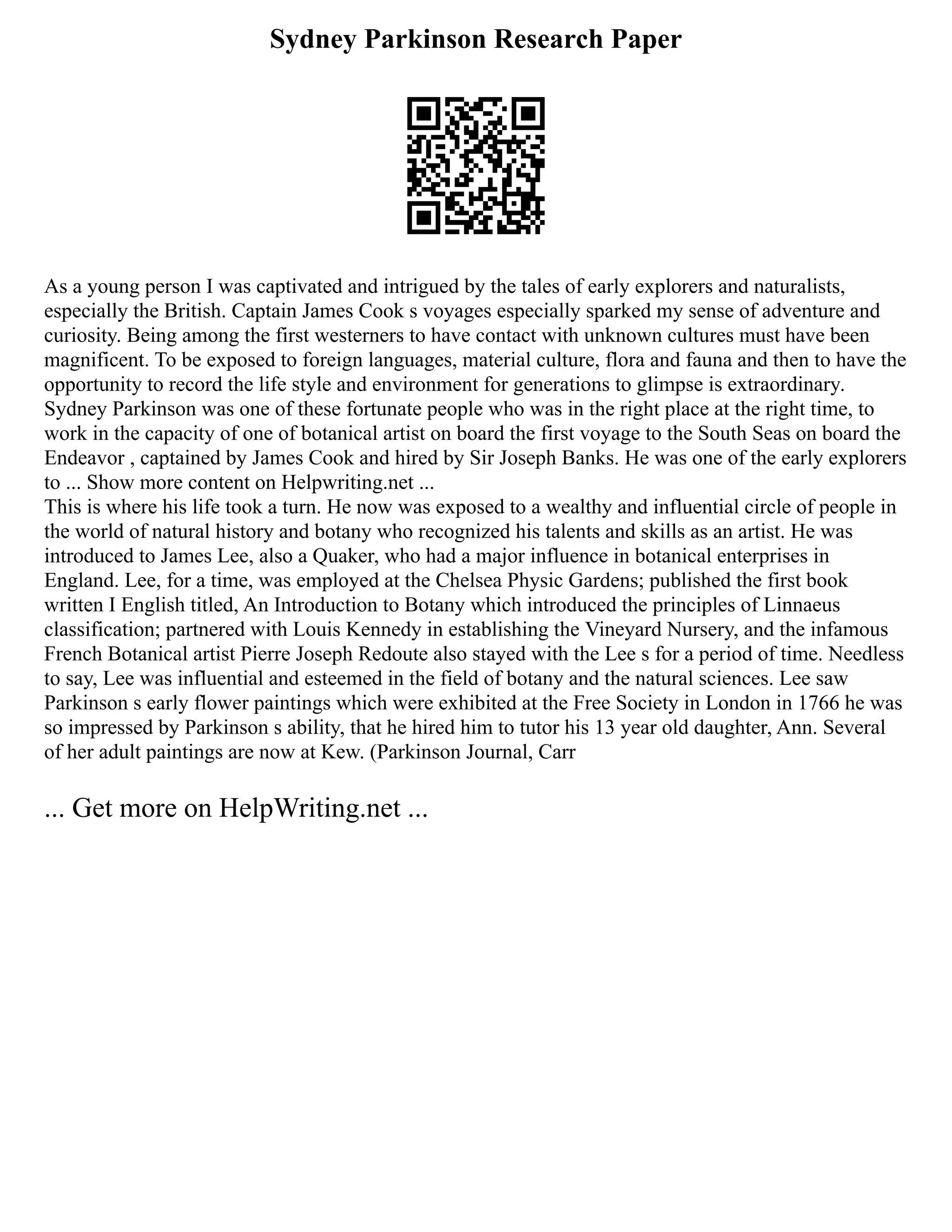 Sydney Parkinson Research Paper
As a young person I was captivated and intrigued by the tales of early explorers and naturalists,
especially the British. Captain James Cook s voyages especially sparked my sense of adventure and
curiosity. Being among the first westerners to have contact with unknown cultures must have been
magnificent. To be exposed to foreign languages, material culture, flora and fauna and then to have the
opportunity to record the life style and environment for generations to glimpse is extraordinary.
Sydney Parkinson was one of these fortunate people who was in the right place at the right time, to
work in the capacity of one of botanical artist on board the first voyage to the South Seas on board the
Endeavor , captained by James Cook and hired by Sir Joseph Banks. He was one of the early explorers
to ... Show more content on Helpwriting.net ...
This is where his life took a turn. He now was exposed to a wealthy and influential circle of people in
the world of natural history and botany who recognized his talents and skills as an artist. He was
introduced to James Lee, also a Quaker, who had a major influence in botanical enterprises in
England. Lee, for a time, was employed at the Chelsea Physic Gardens; published the first book
written I English titled, An Introduction to Botany which introduced the principles of Linnaeus
classification; partnered with Louis Kennedy in establishing the Vineyard Nursery, and the infamous
French Botanical artist Pierre Joseph Redoute also stayed with the Lee s for a period of time. Needless
to say, Lee was influential and esteemed in the field of botany and the natural sciences. Lee saw
Parkinson s early flower paintings which were exhibited at the Free Society in London in 1766 he was
so impressed by Parkinson s ability, that he hired him to tutor his 13 year old daughter, Ann. Several
of her adult paintings are now at Kew. (Parkinson Journal, Carr
... Get more on HelpWriting.net ...
 