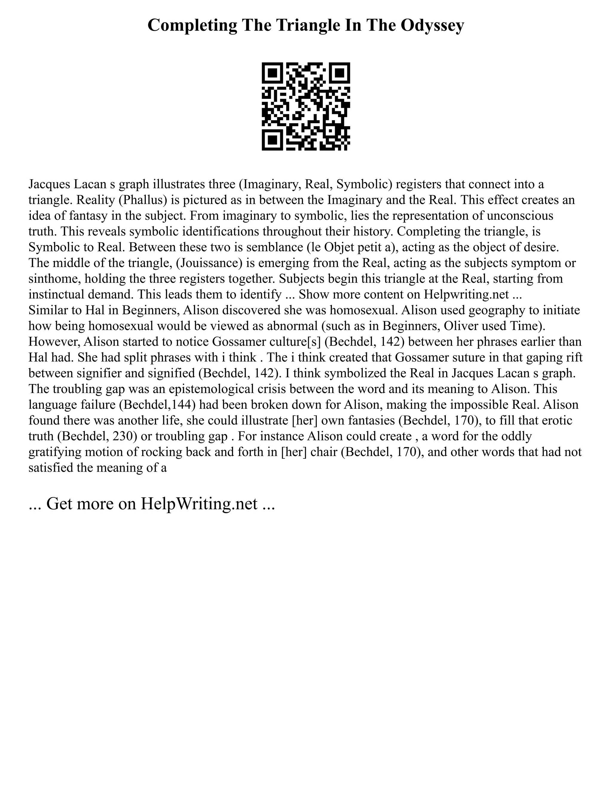 Completing The Triangle In The Odyssey
Jacques Lacan s graph illustrates three (Imaginary, Real, Symbolic) registers that connect into a
triangle. Reality (Phallus) is pictured as in between the Imaginary and the Real. This effect creates an
idea of fantasy in the subject. From imaginary to symbolic, lies the representation of unconscious
truth. This reveals symbolic identifications throughout their history. Completing the triangle, is
Symbolic to Real. Between these two is semblance (le Objet petit a), acting as the object of desire.
The middle of the triangle, (Jouissance) is emerging from the Real, acting as the subjects symptom or
sinthome, holding the three registers together. Subjects begin this triangle at the Real, starting from
instinctual demand. This leads them to identify ... Show more content on Helpwriting.net ...
Similar to Hal in Beginners, Alison discovered she was homosexual. Alison used geography to initiate
how being homosexual would be viewed as abnormal (such as in Beginners, Oliver used Time).
However, Alison started to notice Gossamer culture[s] (Bechdel, 142) between her phrases earlier than
Hal had. She had split phrases with i think . The i think created that Gossamer suture in that gaping rift
between signifier and signified (Bechdel, 142). I think symbolized the Real in Jacques Lacan s graph.
The troubling gap was an epistemological crisis between the word and its meaning to Alison. This
language failure (Bechdel,144) had been broken down for Alison, making the impossible Real. Alison
found there was another life, she could illustrate [her] own fantasies (Bechdel, 170), to fill that erotic
truth (Bechdel, 230) or troubling gap . For instance Alison could create , a word for the oddly
gratifying motion of rocking back and forth in [her] chair (Bechdel, 170), and other words that had not
satisfied the meaning of a
... Get more on HelpWriting.net ...
 