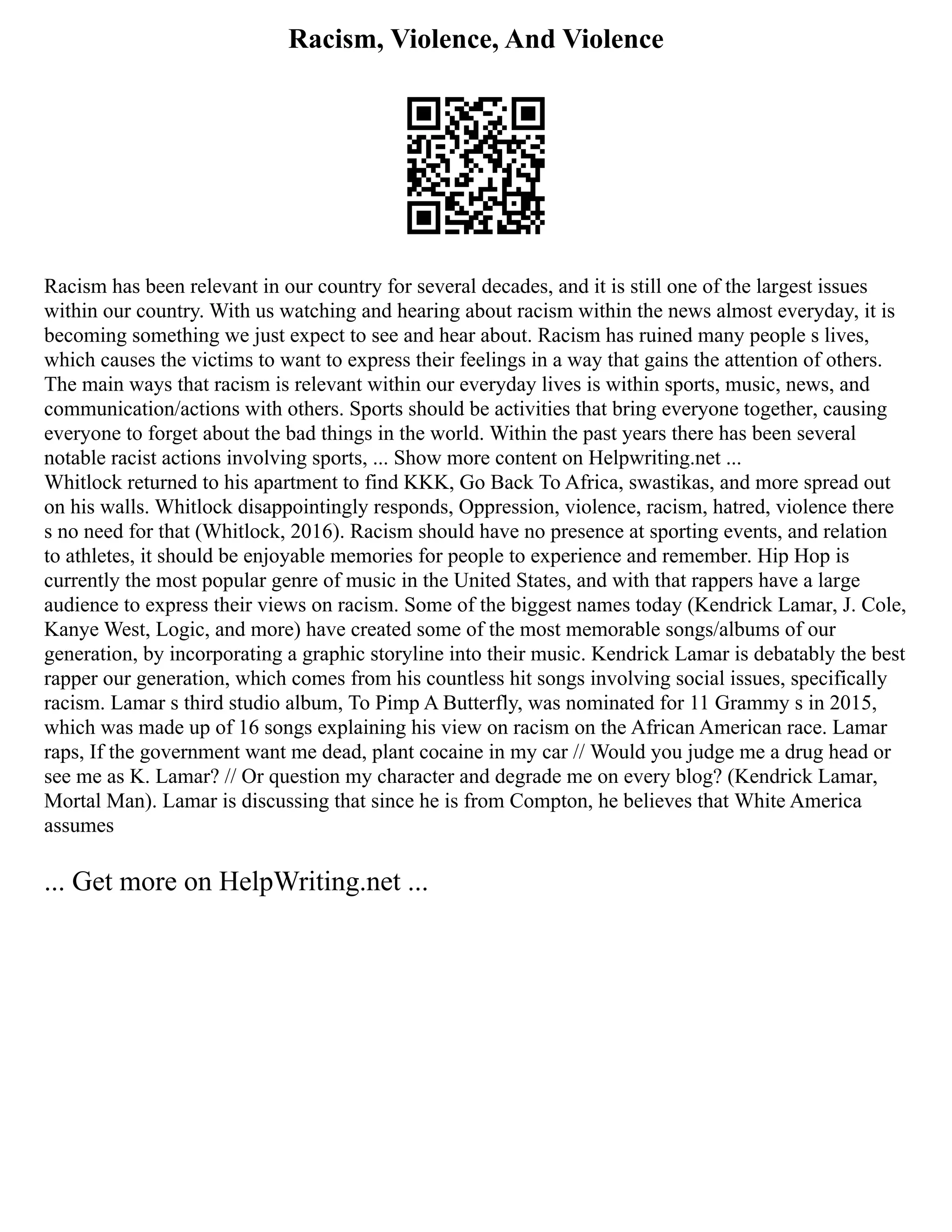 Racism, Violence, And Violence
Racism has been relevant in our country for several decades, and it is still one of the largest issues
within our country. With us watching and hearing about racism within the news almost everyday, it is
becoming something we just expect to see and hear about. Racism has ruined many people s lives,
which causes the victims to want to express their feelings in a way that gains the attention of others.
The main ways that racism is relevant within our everyday lives is within sports, music, news, and
communication/actions with others. Sports should be activities that bring everyone together, causing
everyone to forget about the bad things in the world. Within the past years there has been several
notable racist actions involving sports, ... Show more content on Helpwriting.net ...
Whitlock returned to his apartment to find KKK, Go Back To Africa, swastikas, and more spread out
on his walls. Whitlock disappointingly responds, Oppression, violence, racism, hatred, violence there
s no need for that (Whitlock, 2016). Racism should have no presence at sporting events, and relation
to athletes, it should be enjoyable memories for people to experience and remember. Hip Hop is
currently the most popular genre of music in the United States, and with that rappers have a large
audience to express their views on racism. Some of the biggest names today (Kendrick Lamar, J. Cole,
Kanye West, Logic, and more) have created some of the most memorable songs/albums of our
generation, by incorporating a graphic storyline into their music. Kendrick Lamar is debatably the best
rapper our generation, which comes from his countless hit songs involving social issues, specifically
racism. Lamar s third studio album, To Pimp A Butterfly, was nominated for 11 Grammy s in 2015,
which was made up of 16 songs explaining his view on racism on the African American race. Lamar
raps, If the government want me dead, plant cocaine in my car // Would you judge me a drug head or
see me as K. Lamar? // Or question my character and degrade me on every blog? (Kendrick Lamar,
Mortal Man). Lamar is discussing that since he is from Compton, he believes that White America
assumes
... Get more on HelpWriting.net ...
 