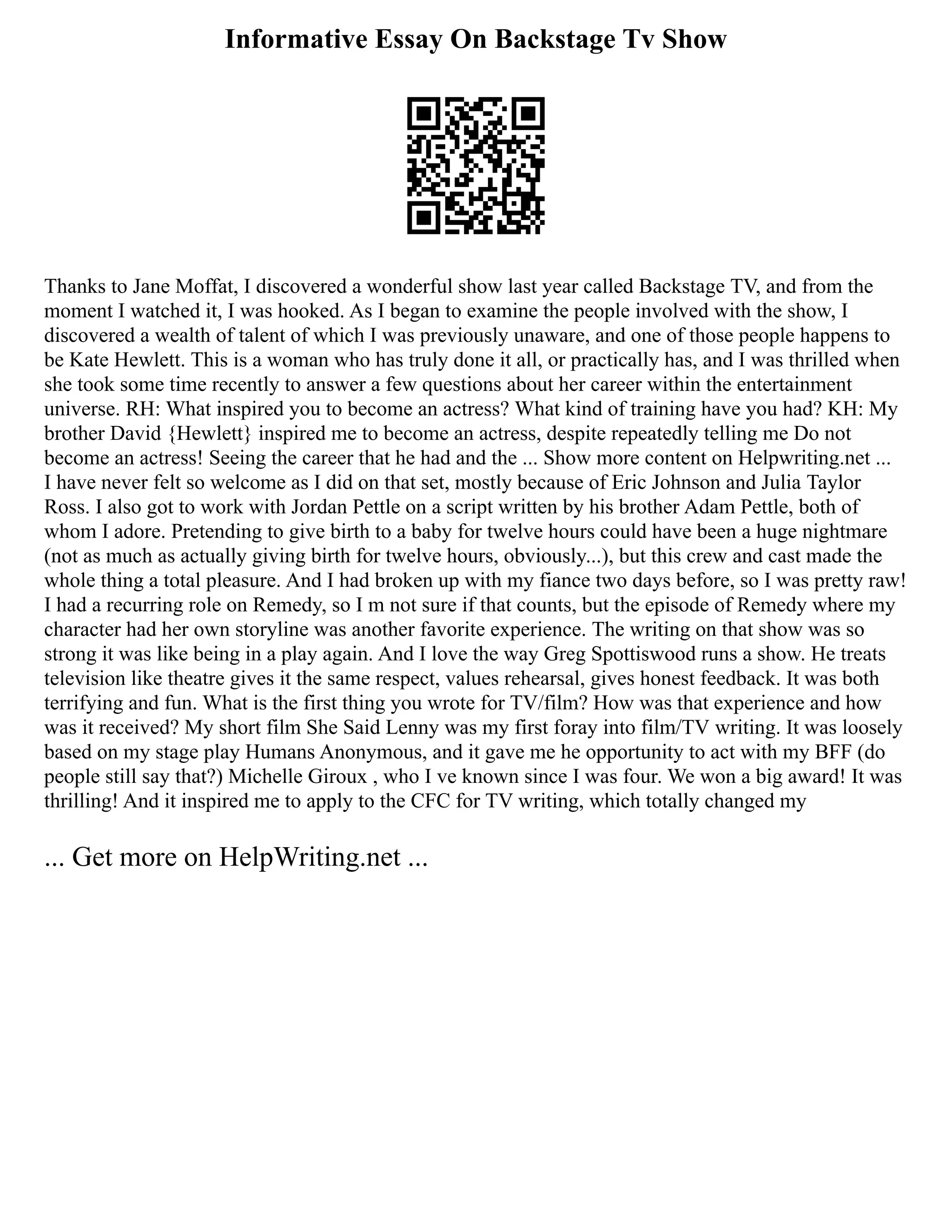 Informative Essay On Backstage Tv Show
Thanks to Jane Moffat, I discovered a wonderful show last year called Backstage TV, and from the
moment I watched it, I was hooked. As I began to examine the people involved with the show, I
discovered a wealth of talent of which I was previously unaware, and one of those people happens to
be Kate Hewlett. This is a woman who has truly done it all, or practically has, and I was thrilled when
she took some time recently to answer a few questions about her career within the entertainment
universe. RH: What inspired you to become an actress? What kind of training have you had? KH: My
brother David {Hewlett} inspired me to become an actress, despite repeatedly telling me Do not
become an actress! Seeing the career that he had and the ... Show more content on Helpwriting.net ...
I have never felt so welcome as I did on that set, mostly because of Eric Johnson and Julia Taylor
Ross. I also got to work with Jordan Pettle on a script written by his brother Adam Pettle, both of
whom I adore. Pretending to give birth to a baby for twelve hours could have been a huge nightmare
(not as much as actually giving birth for twelve hours, obviously...), but this crew and cast made the
whole thing a total pleasure. And I had broken up with my fiance two days before, so I was pretty raw!
I had a recurring role on Remedy, so I m not sure if that counts, but the episode of Remedy where my
character had her own storyline was another favorite experience. The writing on that show was so
strong it was like being in a play again. And I love the way Greg Spottiswood runs a show. He treats
television like theatre gives it the same respect, values rehearsal, gives honest feedback. It was both
terrifying and fun. What is the first thing you wrote for TV/film? How was that experience and how
was it received? My short film She Said Lenny was my first foray into film/TV writing. It was loosely
based on my stage play Humans Anonymous, and it gave me he opportunity to act with my BFF (do
people still say that?) Michelle Giroux , who I ve known since I was four. We won a big award! It was
thrilling! And it inspired me to apply to the CFC for TV writing, which totally changed my
... Get more on HelpWriting.net ...
 
