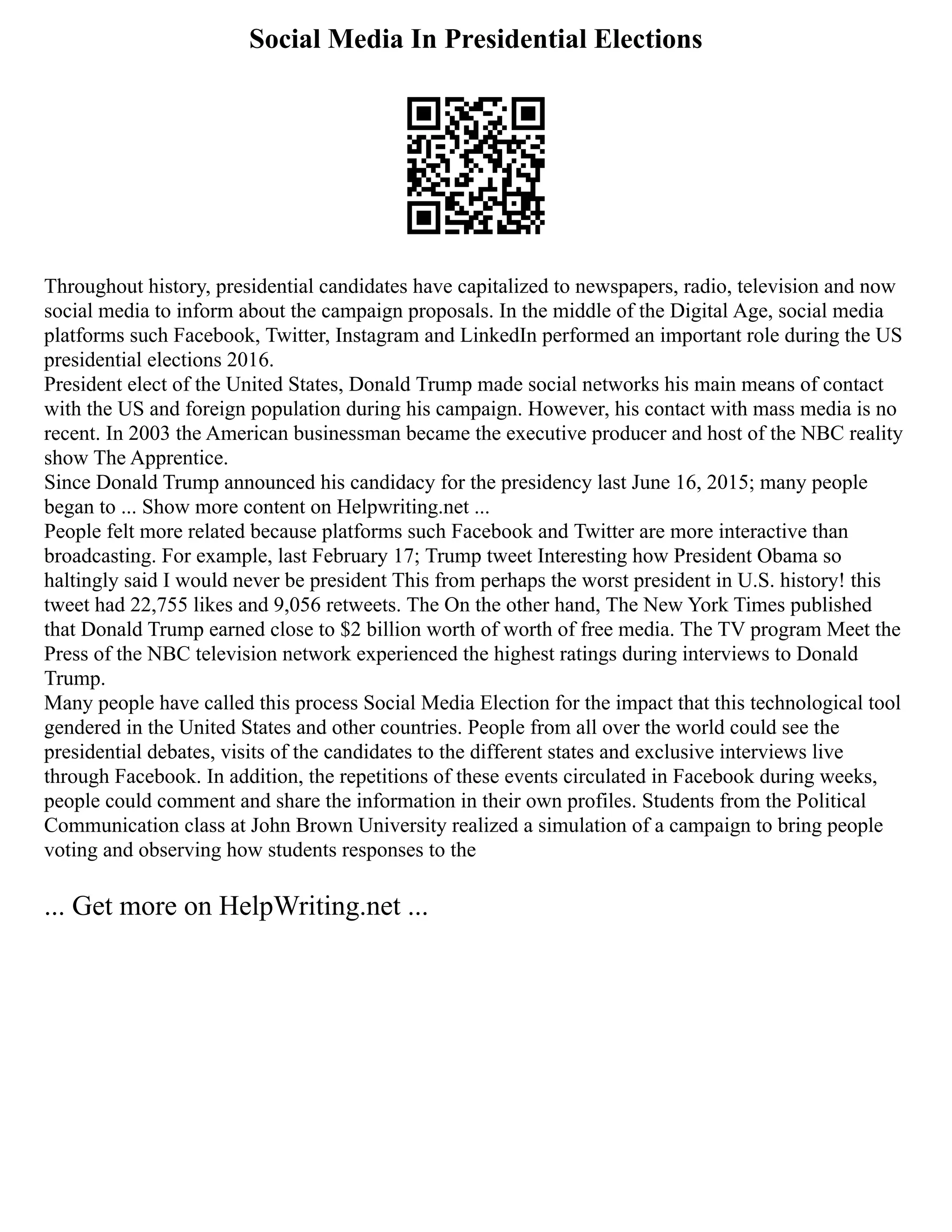 Social Media In Presidential Elections
Throughout history, presidential candidates have capitalized to newspapers, radio, television and now
social media to inform about the campaign proposals. In the middle of the Digital Age, social media
platforms such Facebook, Twitter, Instagram and LinkedIn performed an important role during the US
presidential elections 2016.
President elect of the United States, Donald Trump made social networks his main means of contact
with the US and foreign population during his campaign. However, his contact with mass media is no
recent. In 2003 the American businessman became the executive producer and host of the NBC reality
show The Apprentice.
Since Donald Trump announced his candidacy for the presidency last June 16, 2015; many people
began to ... Show more content on Helpwriting.net ...
People felt more related because platforms such Facebook and Twitter are more interactive than
broadcasting. For example, last February 17; Trump tweet Interesting how President Obama so
haltingly said I would never be president This from perhaps the worst president in U.S. history! this
tweet had 22,755 likes and 9,056 retweets. The On the other hand, The New York Times published
that Donald Trump earned close to $2 billion worth of worth of free media. The TV program Meet the
Press of the NBC television network experienced the highest ratings during interviews to Donald
Trump.
Many people have called this process Social Media Election for the impact that this technological tool
gendered in the United States and other countries. People from all over the world could see the
presidential debates, visits of the candidates to the different states and exclusive interviews live
through Facebook. In addition, the repetitions of these events circulated in Facebook during weeks,
people could comment and share the information in their own profiles. Students from the Political
Communication class at John Brown University realized a simulation of a campaign to bring people
voting and observing how students responses to the
... Get more on HelpWriting.net ...
 